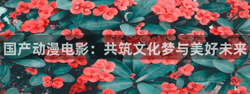 58动漫网在线：国产动漫电影：共筑文化梦与美好未来